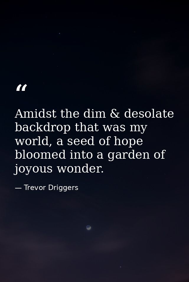 Amidst the dim & desolate backdrop that was my world, a seed of hope bloomed into a garden of joyous wonder. — Trevor Driggers