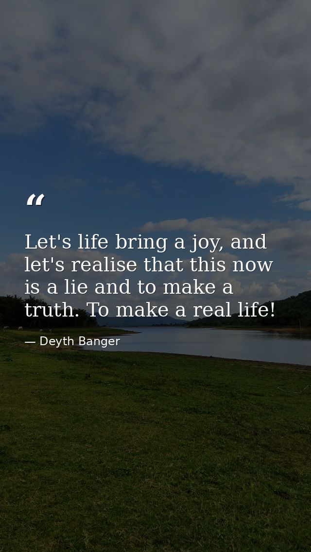 Let's life bring a joy, and let's realise that this now is a lie and to make a truth. To make a real life! — Deyth Banger