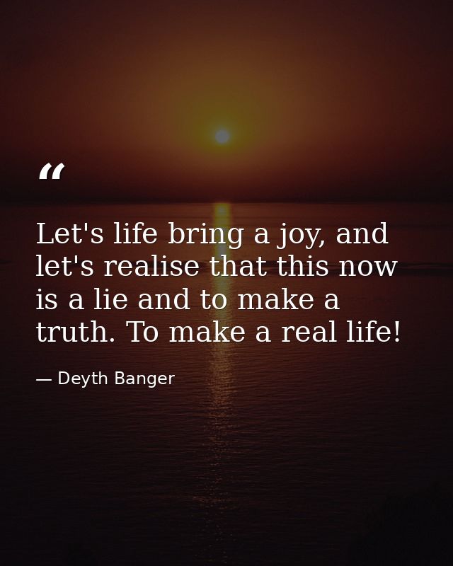 Let's life bring a joy, and let's realise that this now is a lie and to make a truth. To make a real life! — Deyth Banger