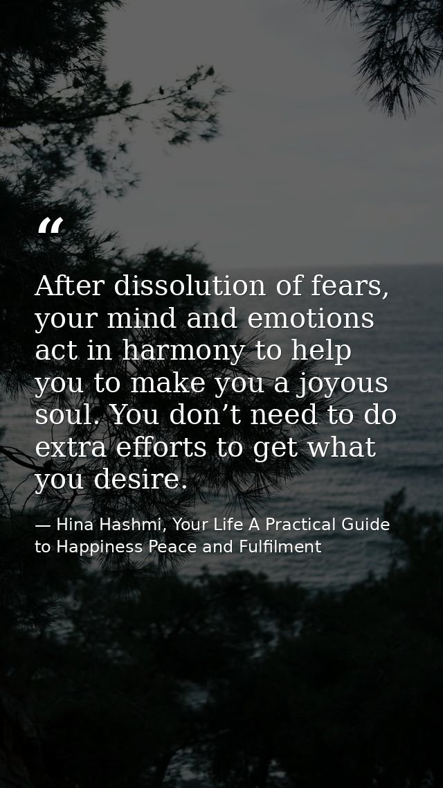 After dissolution of fears, your mind and emotions act in harmony to help you to make you a joyous soul. You don’t need  — Hina Hashmi, Your Life A Practical Guide to Happiness Peace and Fulfilment