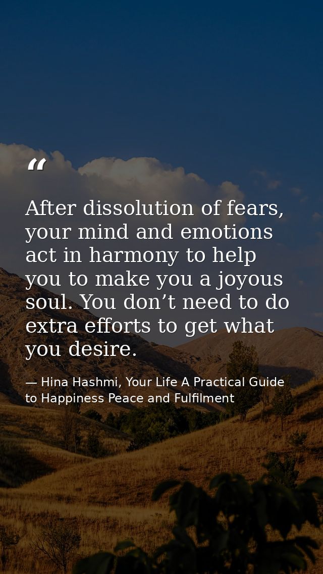 After dissolution of fears, your mind and emotions act in harmony to help you to make you a joyous soul. You don’t need  — Hina Hashmi, Your Life A Practical Guide to Happiness Peace and Fulfilment