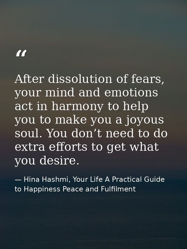 After dissolution of fears, your mind and emotions act in harmony to help you to make you a joyous soul. You don’t need  — Hina Hashmi, Your Life A Practical Guide to Happiness Peace and Fulfilment