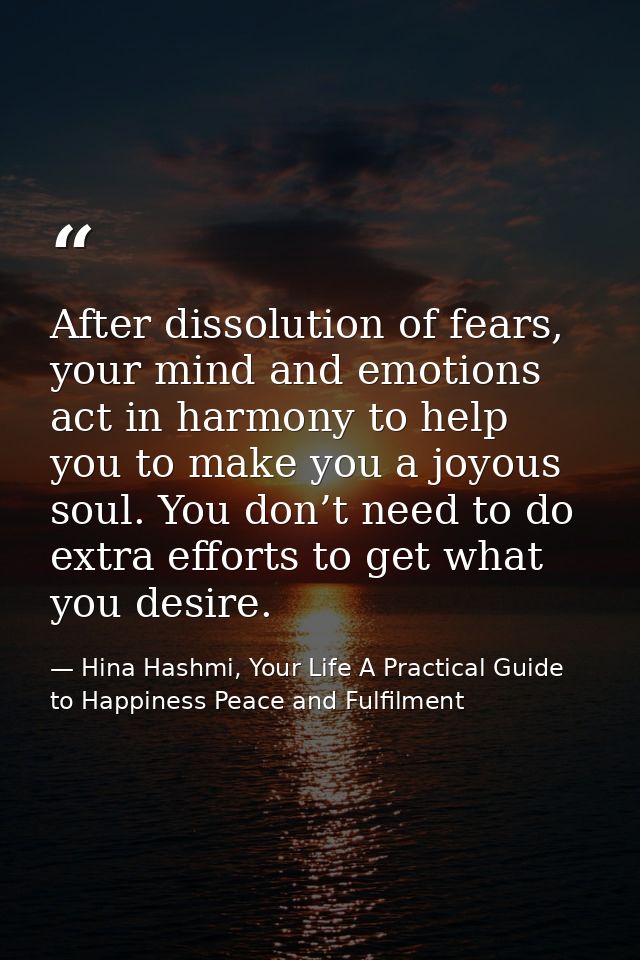After dissolution of fears, your mind and emotions act in harmony to help you to make you a joyous soul. You don’t need  — Hina Hashmi, Your Life A Practical Guide to Happiness Peace and Fulfilment
