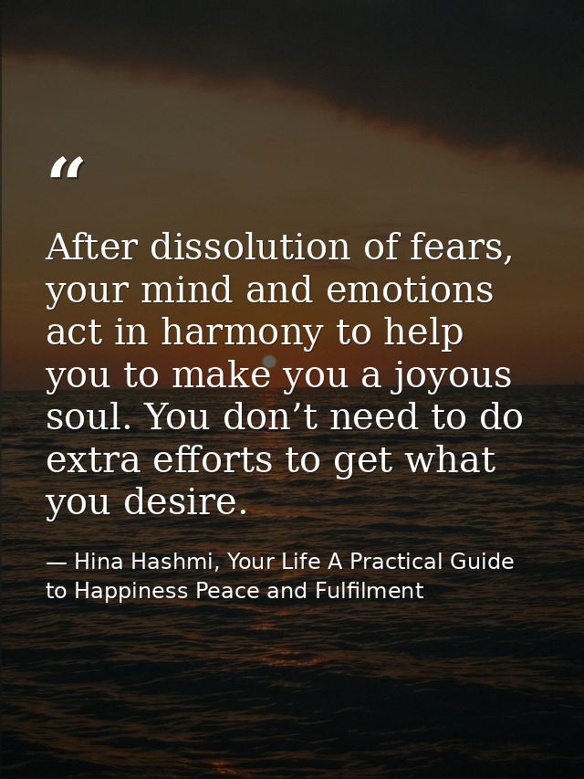 After dissolution of fears, your mind and emotions act in harmony to help you to make you a joyous soul. You don’t need  — Hina Hashmi, Your Life A Practical Guide to Happiness Peace and Fulfilment