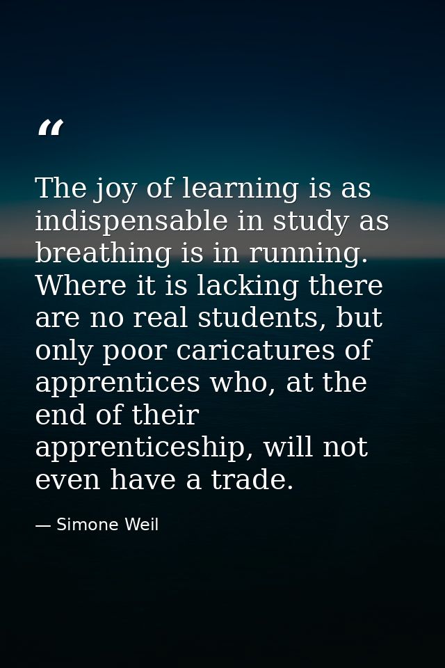 The joy of learning is as indispensable in study as breathing is in running. Where it is lacking there are no real stude — Simone Weil