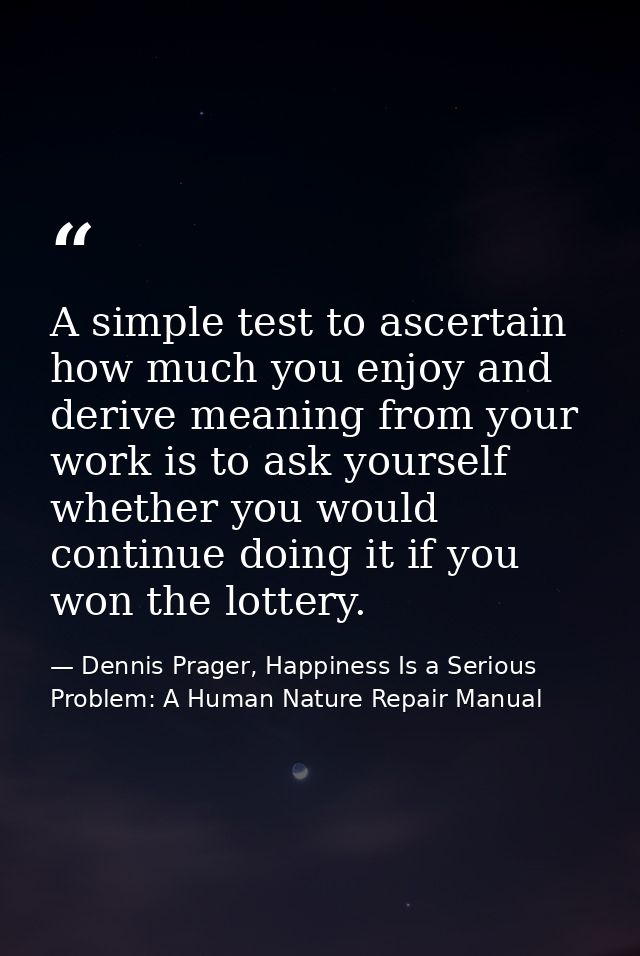 A simple test to ascertain how much you enjoy and derive meaning from your work is to ask yourself whether you would con — Dennis Prager, Happiness Is a Serious Problem: A Human Nature Repair Manual