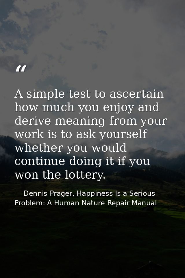 A simple test to ascertain how much you enjoy and derive meaning from your work is to ask yourself whether you would con — Dennis Prager, Happiness Is a Serious Problem: A Human Nature Repair Manual