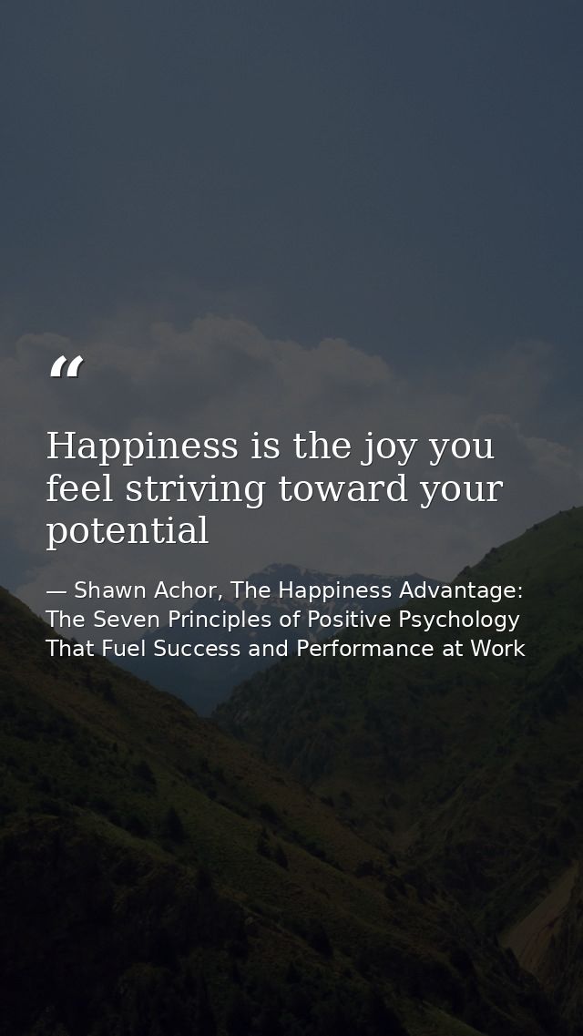 Happiness is the joy you feel striving toward your potential — Shawn Achor, The Happiness Advantage: The Seven Principles of Positive Psychology That Fuel Success and Performance at Work