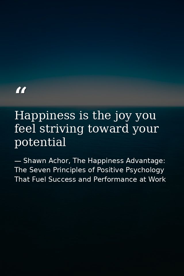 Happiness is the joy you feel striving toward your potential — Shawn Achor, The Happiness Advantage: The Seven Principles of Positive Psychology That Fuel Success and Performance at Work