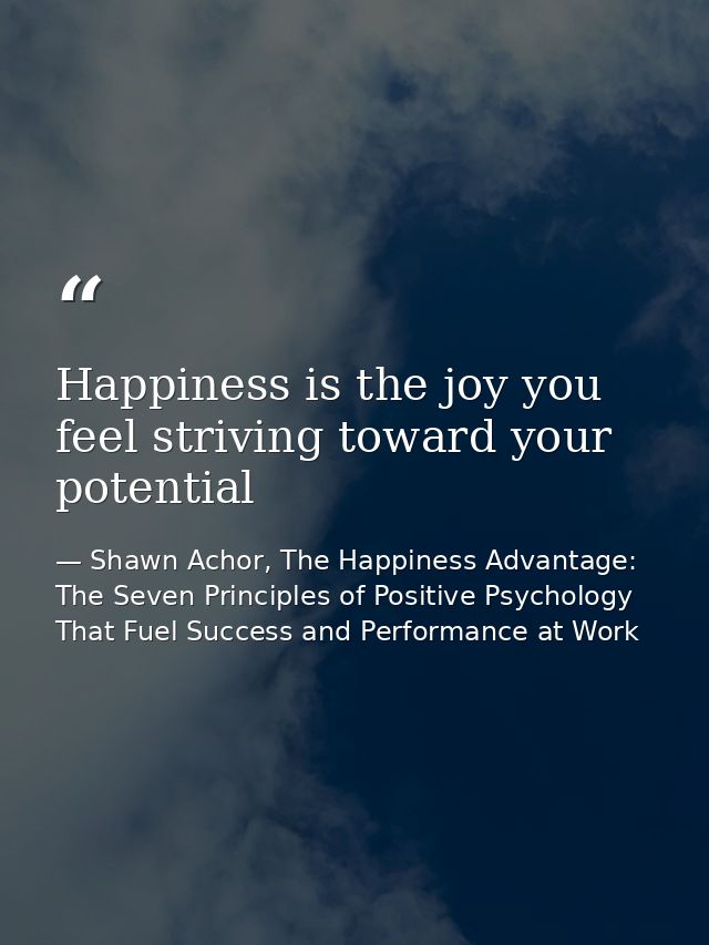 Happiness is the joy you feel striving toward your potential — Shawn Achor, The Happiness Advantage: The Seven Principles of Positive Psychology That Fuel Success and Performance at Work