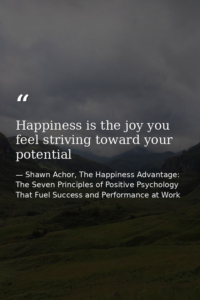 Happiness is the joy you feel striving toward your potential — Shawn Achor, The Happiness Advantage: The Seven Principles of Positive Psychology That Fuel Success and Performance at Work