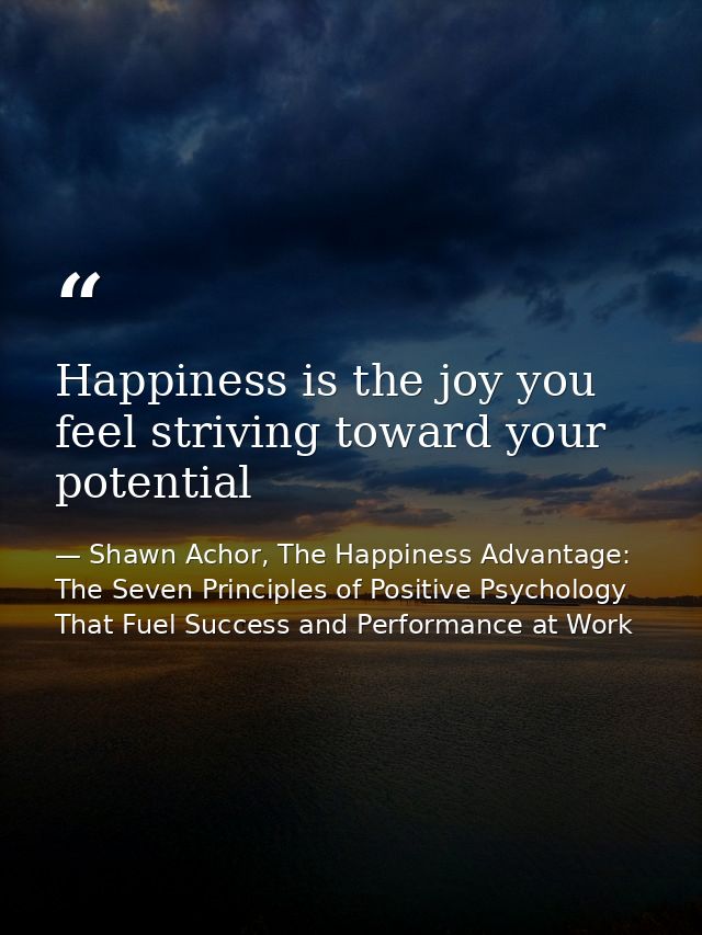 Happiness is the joy you feel striving toward your potential — Shawn Achor, The Happiness Advantage: The Seven Principles of Positive Psychology That Fuel Success and Performance at Work