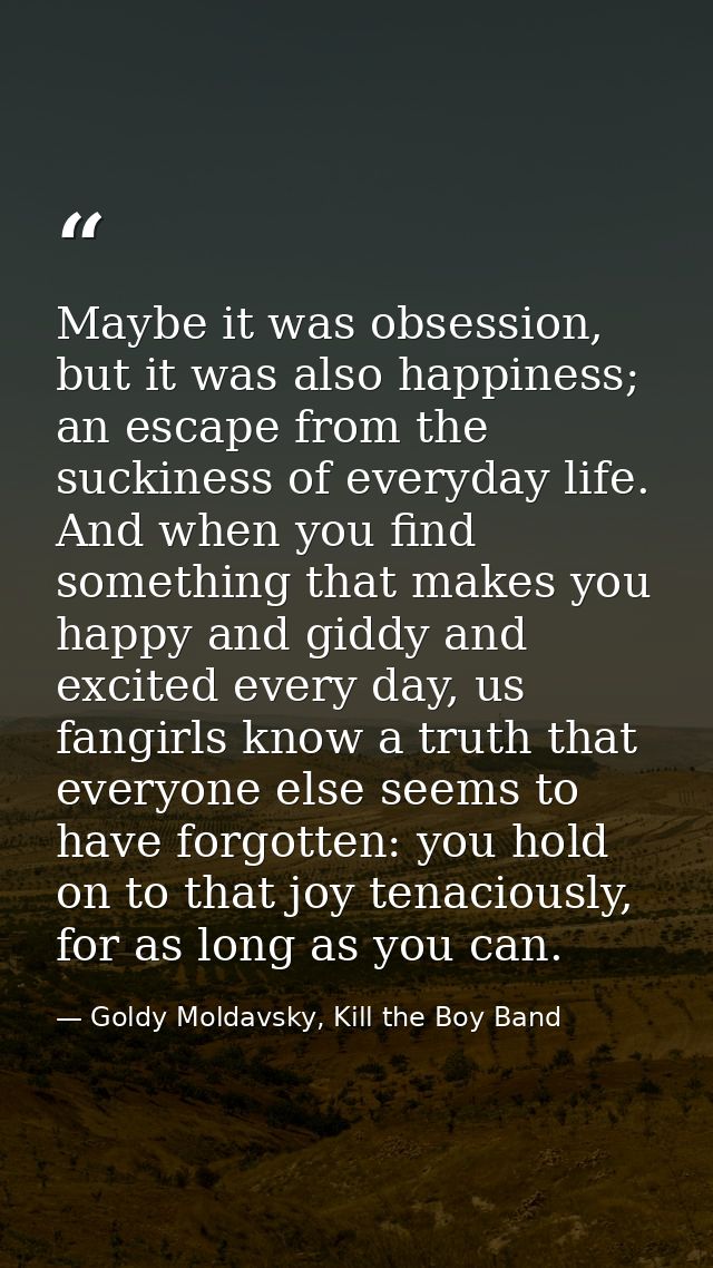 Maybe it was obsession, but it was also happiness; an escape from the suckiness of everyday life. And when you find some — Goldy Moldavsky, Kill the Boy Band