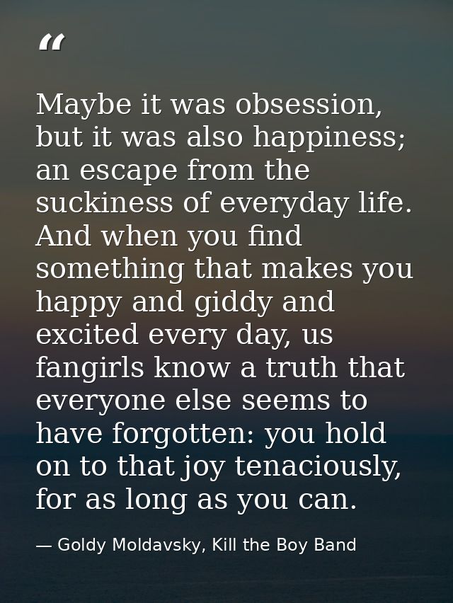 Maybe it was obsession, but it was also happiness; an escape from the suckiness of everyday life. And when you find some — Goldy Moldavsky, Kill the Boy Band