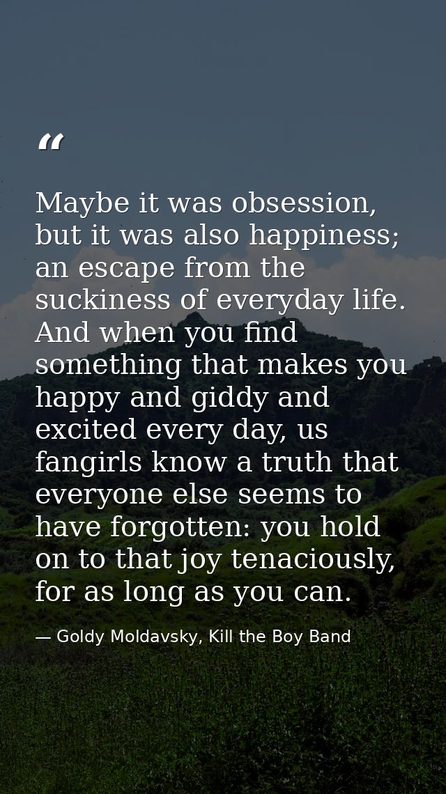 Maybe it was obsession, but it was also happiness; an escape from the suckiness of everyday life. And when you find some — Goldy Moldavsky, Kill the Boy Band