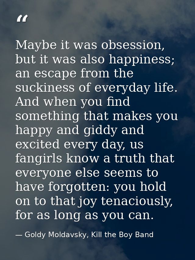 Maybe it was obsession, but it was also happiness; an escape from the suckiness of everyday life. And when you find some — Goldy Moldavsky, Kill the Boy Band