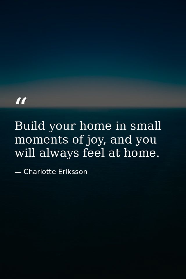 Build your home in small moments of joy, and you will always feel at home. — Charlotte Eriksson
