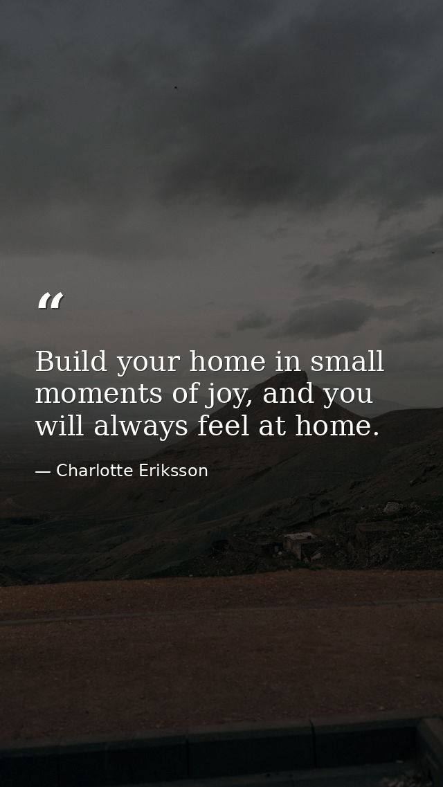 Build your home in small moments of joy, and you will always feel at home. — Charlotte Eriksson