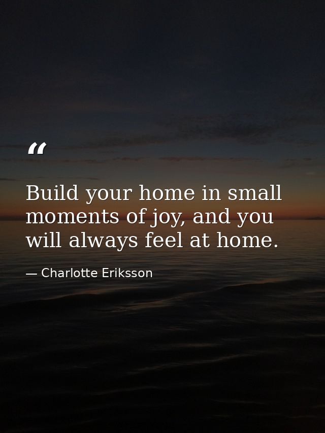 Build your home in small moments of joy, and you will always feel at home. — Charlotte Eriksson