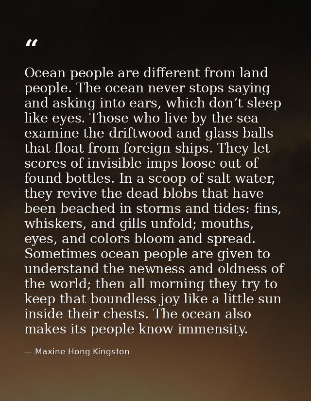 Ocean people are different from land people. The ocean never stops saying and asking into ears, which don’t sleep like e — Maxine Hong Kingston