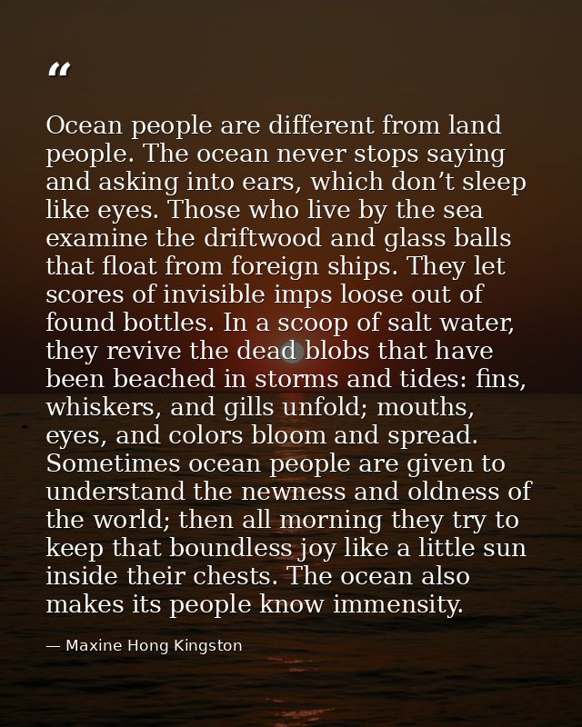 Ocean people are different from land people. The ocean never stops saying and asking into ears, which don’t sleep like e — Maxine Hong Kingston
