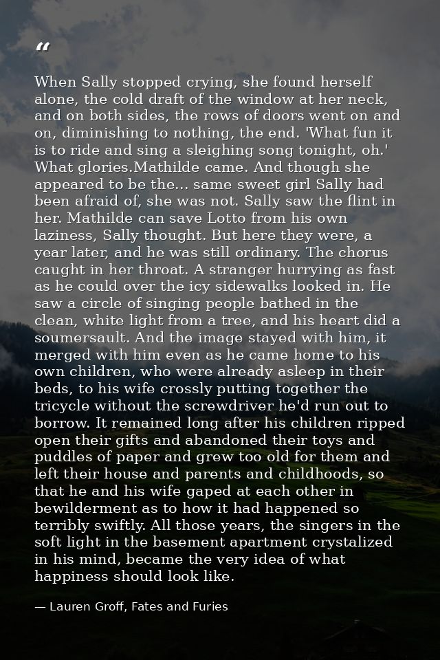 When Sally stopped crying, she found herself alone, the cold draft of the window at her neck, and on both sides, the row — Lauren Groff, Fates and Furies