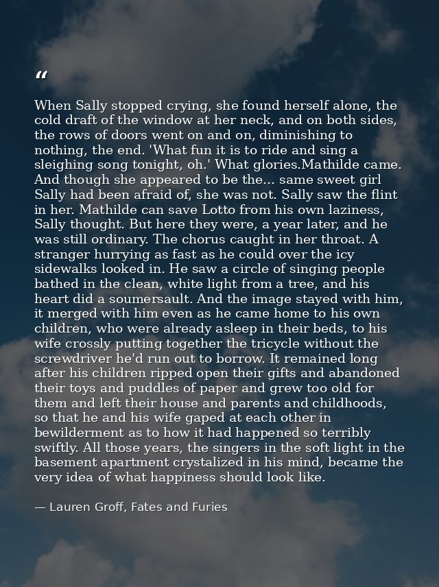 When Sally stopped crying, she found herself alone, the cold draft of the window at her neck, and on both sides, the row — Lauren Groff, Fates and Furies