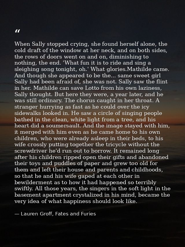 When Sally stopped crying, she found herself alone, the cold draft of the window at her neck, and on both sides, the row — Lauren Groff, Fates and Furies