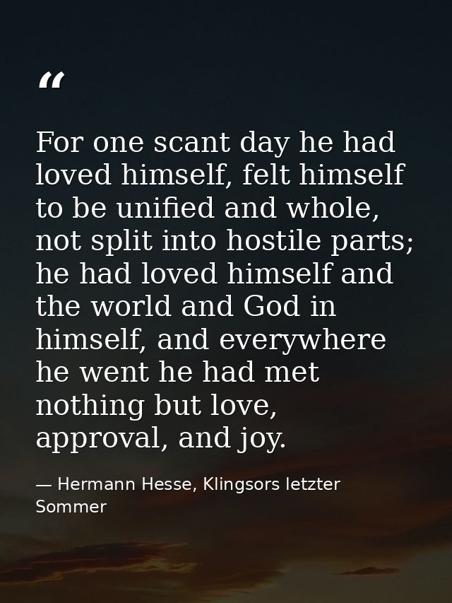 For one scant day he had loved himself, felt himself to be unified and whole, not split into hostile parts; he had loved — Hermann Hesse, Klingsors letzter Sommer
