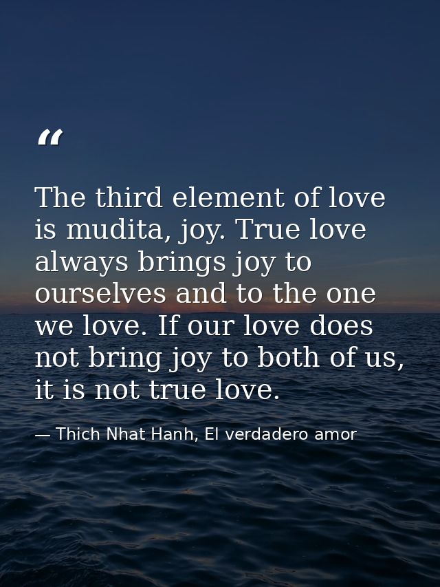 The third element of love is mudita, joy. True love always brings joy to ourselves and to the one we love. If our love d — Thich Nhat Hanh, El verdadero amor