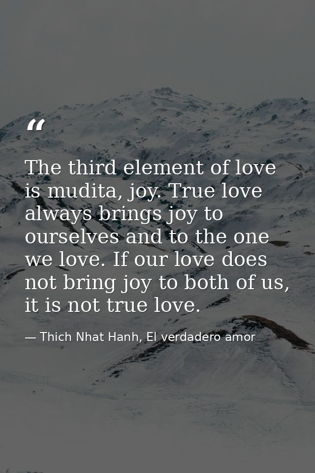 The third element of love is mudita, joy. True love always brings joy to ourselves and to the one we love. If our love d — Thich Nhat Hanh, El verdadero amor