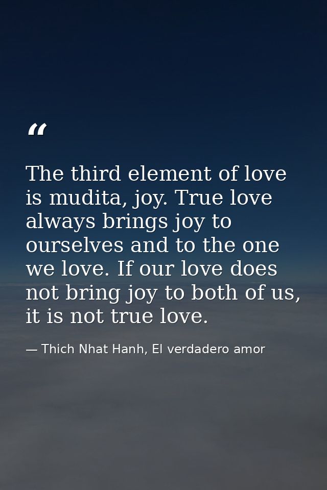 The third element of love is mudita, joy. True love always brings joy to ourselves and to the one we love. If our love d — Thich Nhat Hanh, El verdadero amor