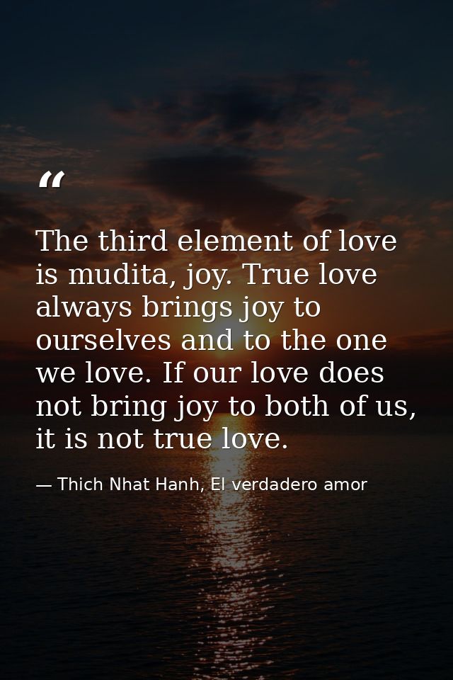 The third element of love is mudita, joy. True love always brings joy to ourselves and to the one we love. If our love d — Thich Nhat Hanh, El verdadero amor