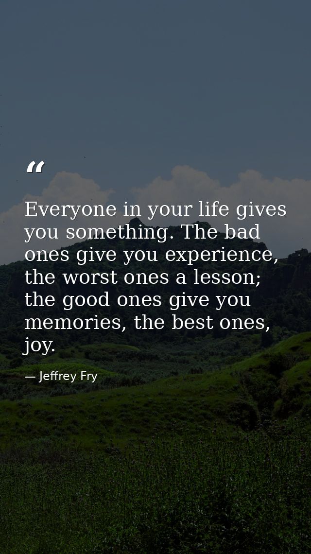 Everyone in your life gives you something. The bad ones give you experience, the worst ones a lesson; the good ones give — Jeffrey Fry
