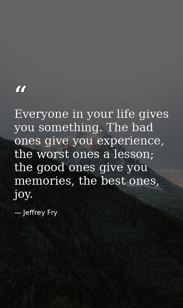 Everyone in your life gives you something. The bad ones give you experience, the worst ones a lesson; the good ones give — Jeffrey Fry