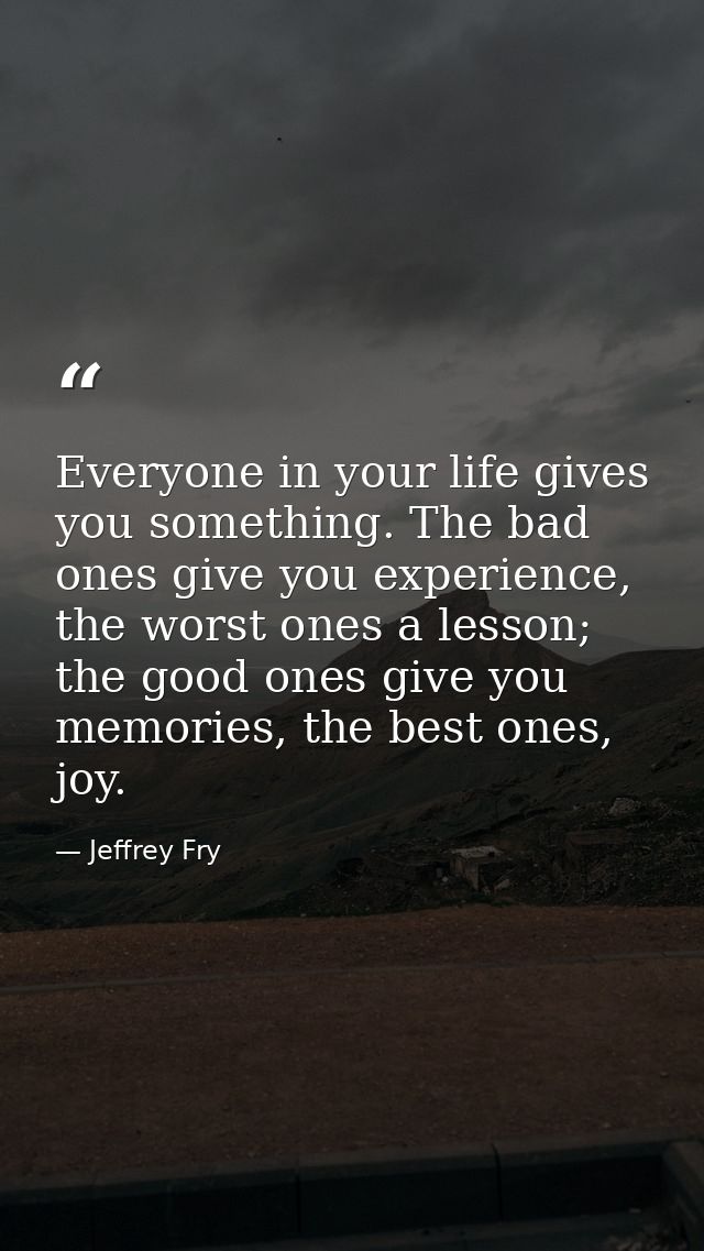 Everyone in your life gives you something. The bad ones give you experience, the worst ones a lesson; the good ones give — Jeffrey Fry