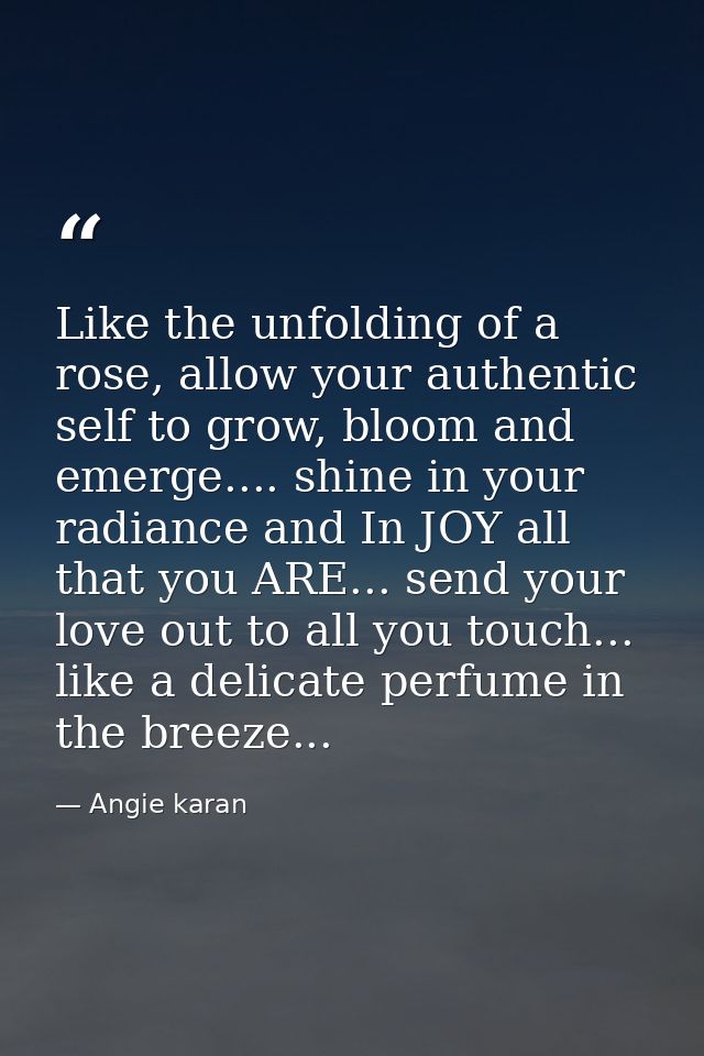 Like the unfolding of a rose, allow your authentic self to grow, bloom and emerge.... shine in your radiance and In JOY  — Angie karan