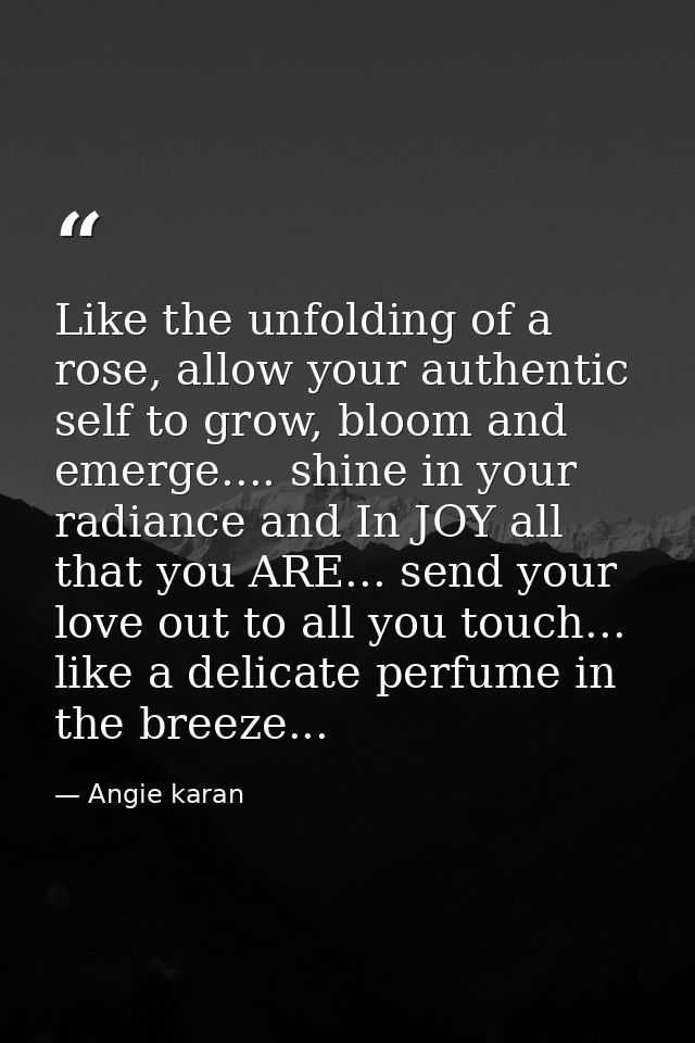 Like the unfolding of a rose, allow your authentic self to grow, bloom and emerge.... shine in your radiance and In JOY  — Angie karan
