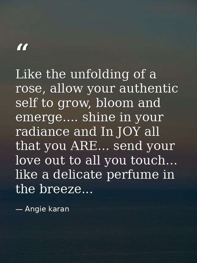 Like the unfolding of a rose, allow your authentic self to grow, bloom and emerge.... shine in your radiance and In JOY  — Angie karan