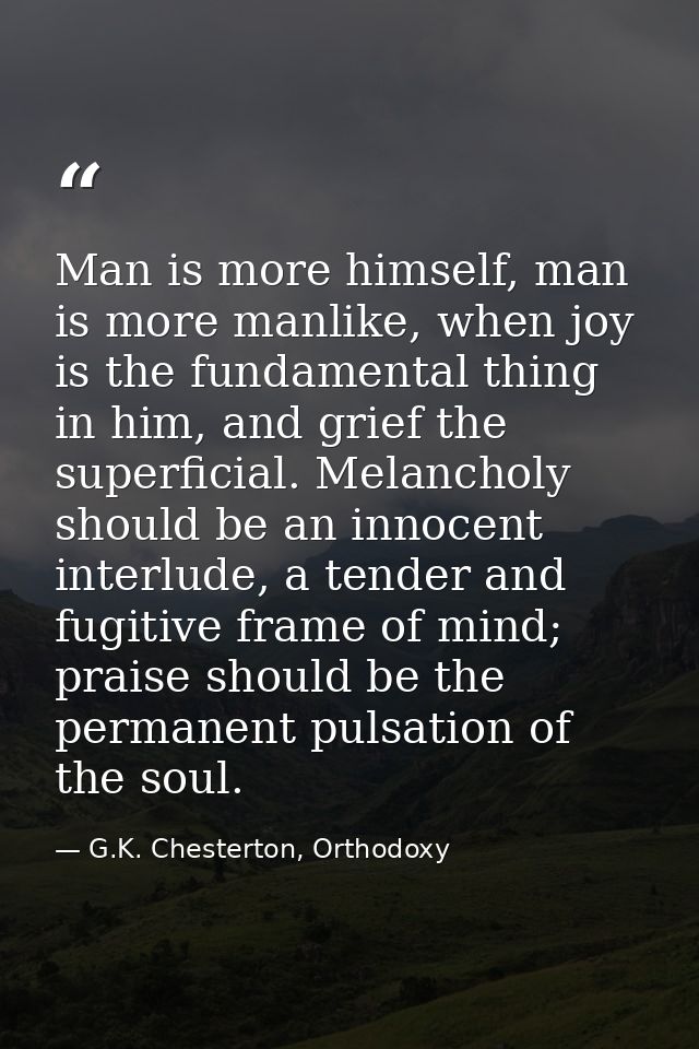 Man is more himself, man is more manlike, when joy is the fundamental thing in him, and grief the superficial. Melanchol — G.K. Chesterton, Orthodoxy