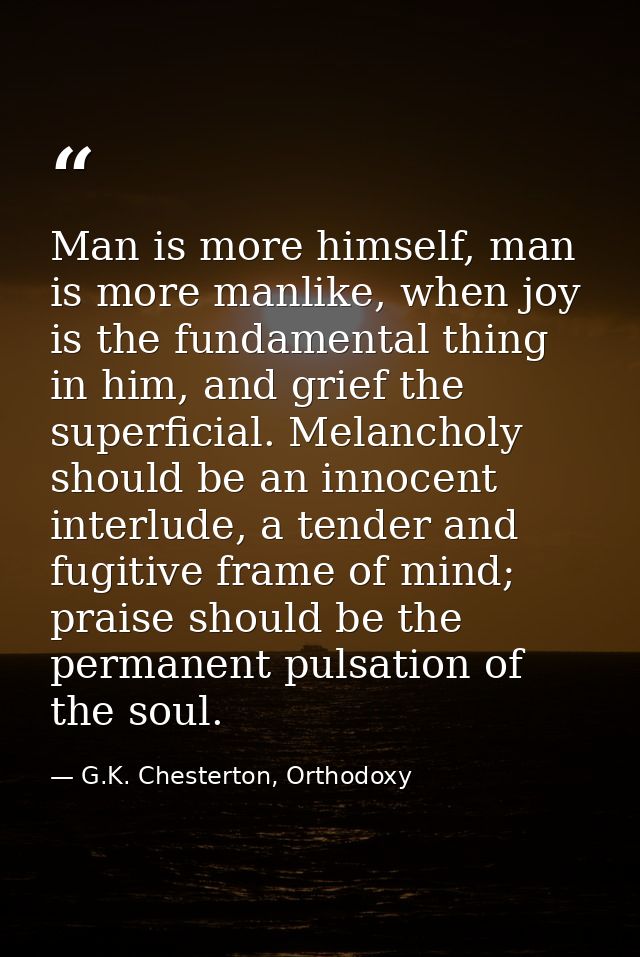 Man is more himself, man is more manlike, when joy is the fundamental thing in him, and grief the superficial. Melanchol — G.K. Chesterton, Orthodoxy