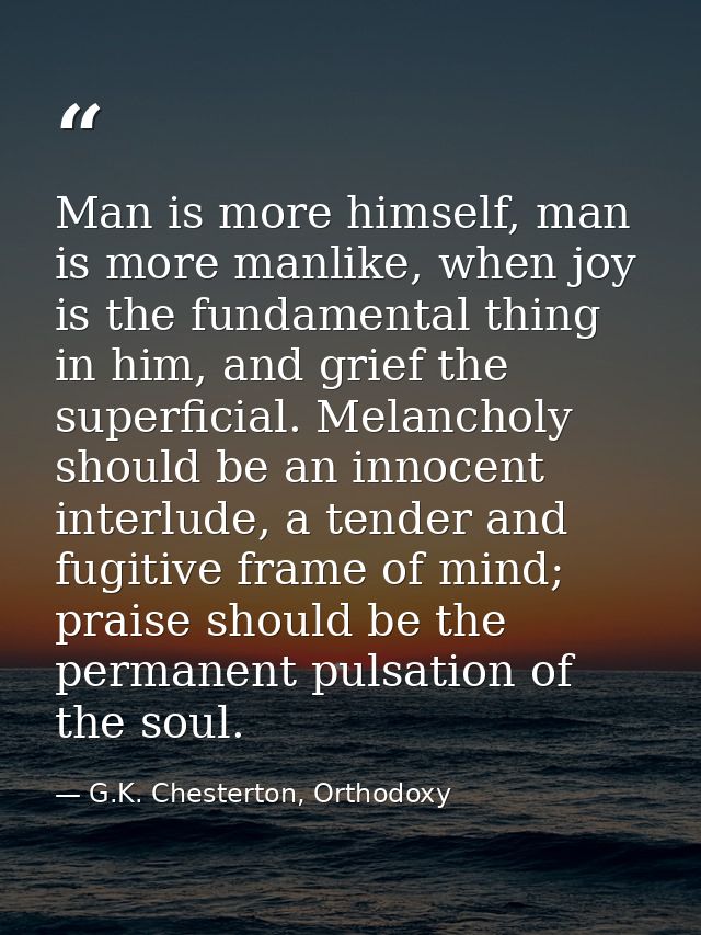 Man is more himself, man is more manlike, when joy is the fundamental thing in him, and grief the superficial. Melanchol — G.K. Chesterton, Orthodoxy