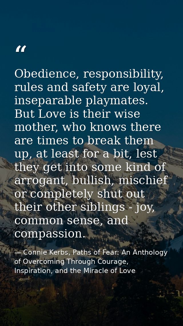 Obedience, responsibility, rules and safety are loyal, inseparable playmates. But Love is their wise mother, who knows t — Connie Kerbs, Paths of Fear: An Anthology of Overcoming Through Courage, Inspiration, and the Miracle of Love