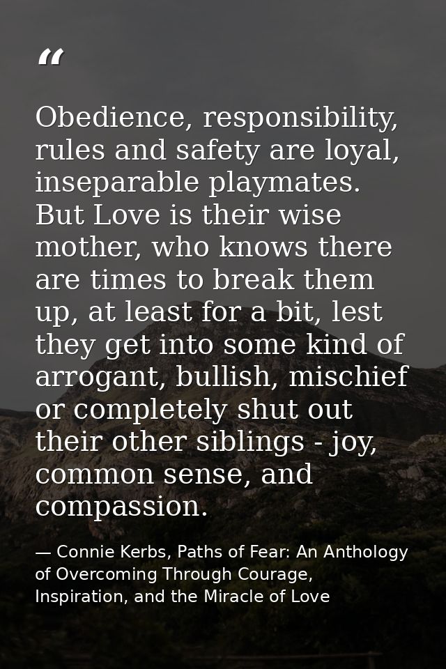 Obedience, responsibility, rules and safety are loyal, inseparable playmates. But Love is their wise mother, who knows t — Connie Kerbs, Paths of Fear: An Anthology of Overcoming Through Courage, Inspiration, and the Miracle of Love