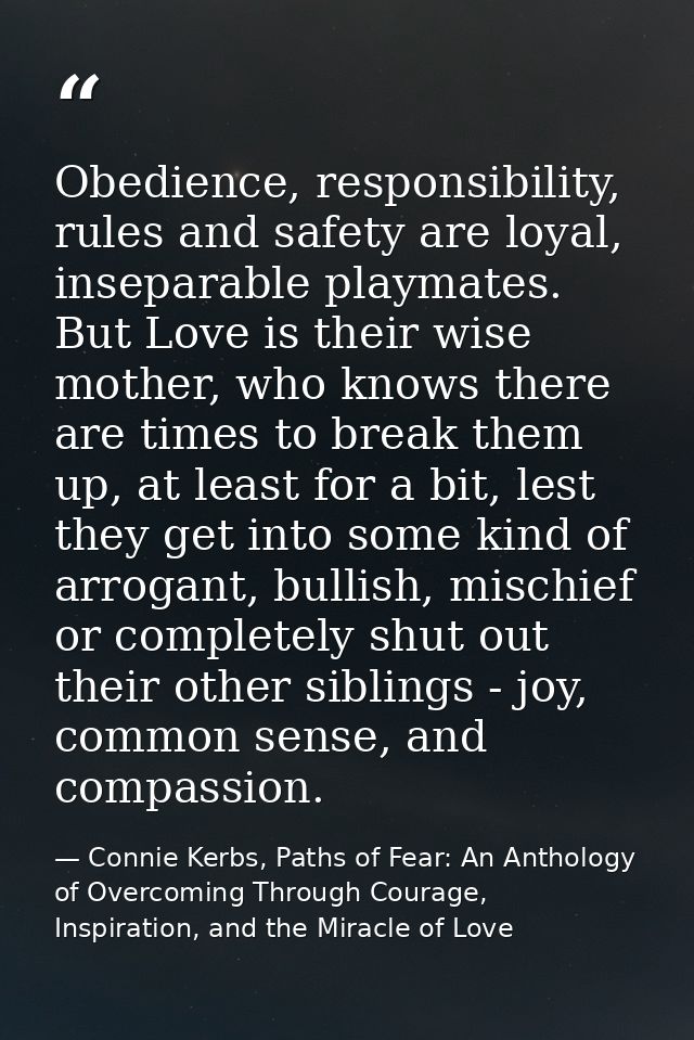 Obedience, responsibility, rules and safety are loyal, inseparable playmates. But Love is their wise mother, who knows t — Connie Kerbs, Paths of Fear: An Anthology of Overcoming Through Courage, Inspiration, and the Miracle of Love