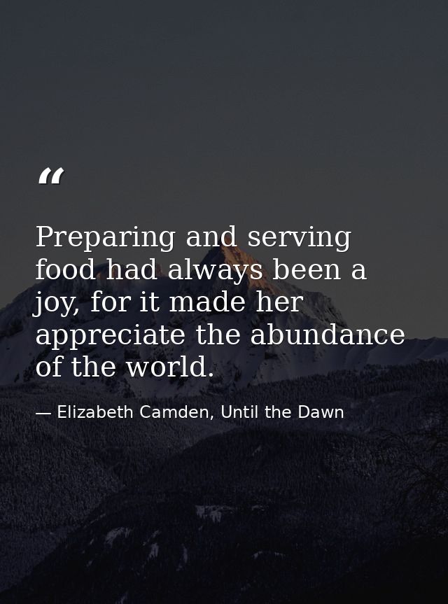 Preparing and serving food had always been a joy, for it made her appreciate the abundance of the world. — Elizabeth Camden, Until the Dawn