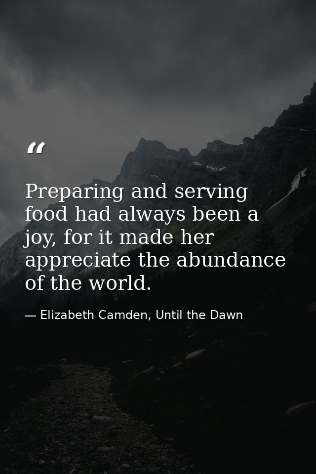 Preparing and serving food had always been a joy, for it made her appreciate the abundance of the world. — Elizabeth Camden, Until the Dawn