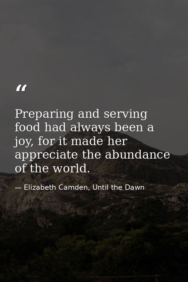 Preparing and serving food had always been a joy, for it made her appreciate the abundance of the world. — Elizabeth Camden, Until the Dawn