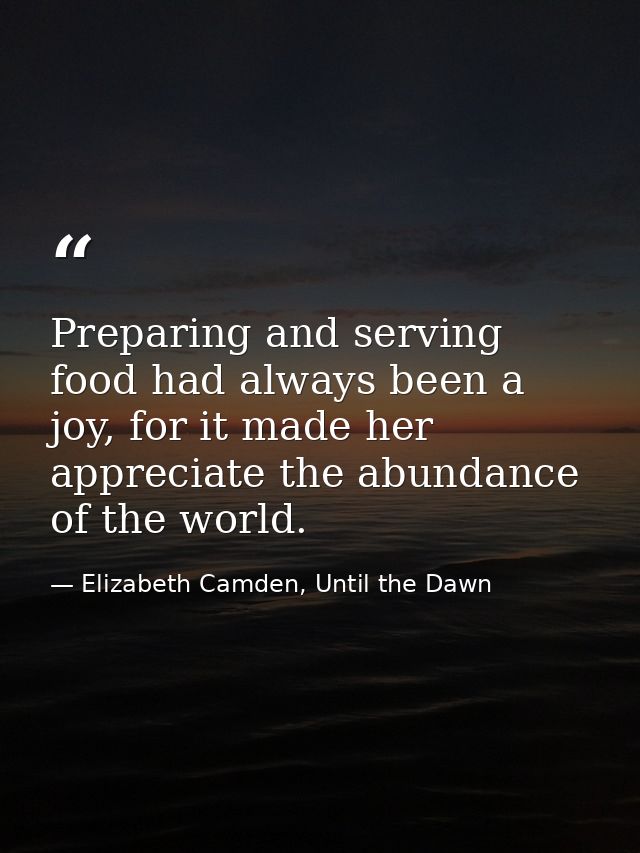 Preparing and serving food had always been a joy, for it made her appreciate the abundance of the world. — Elizabeth Camden, Until the Dawn