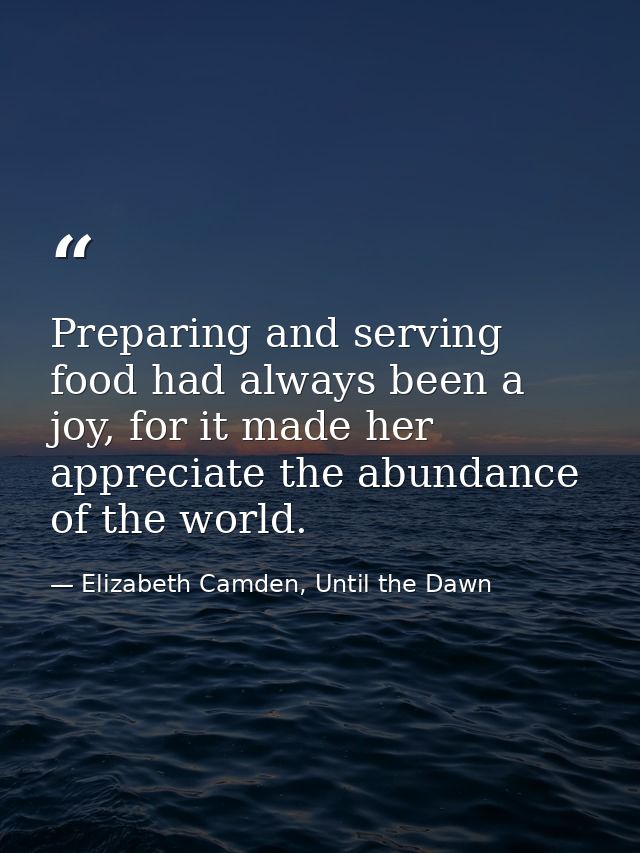 Preparing and serving food had always been a joy, for it made her appreciate the abundance of the world. — Elizabeth Camden, Until the Dawn
